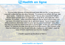 Une image avec le hadith : «... Il y avait deux femmes, et chacune avait avec elle son fils. Le loup arriva et emporta l'enfant de l'une des deux femmes. "Il a emporté ton enfant, dit l'une des deux mères. - C'est le tien, répliqua l'autre." Sur ce, elles exposèrent l'affaire devant David qui émit alors un jugement au profit de la plus âgée des deux femmes. En sortant..., elles croisèrent Salomon, fils de David (que le Salut soit sur eux), et le mirent au courant de ce qui s'était passé. "Qu'on m'apporte un sikkîn (couteau), demanda Salomon, pour que je puisse le partager entre elles. - Que Dieu t'accorde Sa miséricorde! cria la moins âgée, ne fais pas cela! c'est son enfant." Et Salomon de juger alors au profit de la plus jeune.» Abu Hurayra: «Par Dieu! ce n'était qu'à ce jour-là que j'entendis employer le mot "sikkîn"; nous ne nous servions auparavant que du mot "mudya".» Hadith rapporté par Boukhari (n°3427)