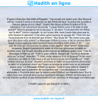 Une image avec le hadith : D'après Hittan Ibn Abd Allah al'Raqashi: "J'accompli une prière avec Abu Musa al ash'ari. Quand il arriva à la session un des fidele déclara: "la prière est accolée à l'oeuvre pieuse et à la zakat". Quand Abu Musa acheva la prière et fit la salutation il se retourna et demanda: "Lequel d'entre vous à dit telle et telle parole?" Mais le groupe se tut à nouveau. IL dit alors "C'est peut-être toi Hittan qui l'a dite?" Celui-ci répondit: Je ne l'ai pas dite, mais j'avais bien peur que tu m'en fasses le reproche".C'est alors qu'un homme du groupe dit: "C'est moi qui l'ai prononcée et je ne désirait que le bien." Abu Musa dit: "Ne savez-vous pas quoi dire dans votre prière? Le Messager d'Allah (ç) nous a fait un sermon dans lequel il nous expliqua notre sunna et nous enseigna notre prière. Il dit : "...non pas de ceux qui ont encouru ta colère ni des égarés" dites "amin"! Allah vous exaucera. Quand il prononce le takbir et s'incline, prononcez le takbir et inclinez-vous. Car l'imam s'incline avant vous et se redresse avant vous." Puis le Messager d'Allah (ç) dit: "Celle-ci pour celle-là. lorsqu'il dit: "Qu'Allah entende celui qui Le loue!" répondez: "Ô Allah, notre seigneur à toi la louange!"ALlah vous entendra car Allah le Très-Haut a dit par la bouche de son Prophète (ç) " Allah entend celui qui Le loue". Quand il prononce le takbir et se prosterne, prononcez le takbir et prosternez-vous! car l'imam se prosterne avant vous et se redresse avant vous." Le Messager d'Allah (ç) ajouta: "Celle-ci pour celle-là. Quand il s'assied, que la première de vos paroles soit: "Les salutations te soient adressées ô Prophète ainsi que la miséricorde d'Allah et ses Bénédictions! Que le salut nous soit adressé ainsi qu'aux serviteurs vertueux d'Allah! Je témoigne qu'il n'y a de divinité qu'Allah et que Muhammad est son serviteur et Messager son Messager. Hadith rapporté par Mouslim (n°404)