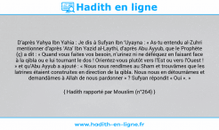 Une image avec le hadith : D’après Yahya Ibn Yahia : Je dis à Sufyan Ibn ‘Uyayna : « As-tu entendu al-Zuhri mentionner d’après ‘Ata’ Ibn Yazid al-Laythi, d’après Abu Ayyub, que le Prophète (ç) a dit : « Quand vous faites vos besoin, n’urinez ni ne déféquez en faisant face à la qibla ou e lui tournant le dos ! Orientez-vous plutôt vers l’Est ou vers l’Ouest ! » et qu’Abu Ayyub a ajouté : « Nous nous rendîmes au Sham et trouvâmes que les latrines étaient construites en direction de la qibla. Nous nous en détournâmes et demandâmes à Allah de nous pardonner » ? Sufyan répondit « Oui ». » Hadith rapporté par Mouslim (n°264)