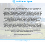 Une image avec le hadith : D'après Abou Sa'îd (que Dieu l'agrée) l'Envoyé de Dieu (paix et bénédiction de Dieu sur lui) a dit : "Dieu - qu'Il soit Exalté! - appellera Adam. "Ô Dieu! Me voici répondre à Ton appel, de Toi on tient notre bonheur et entre Tes mains Tu détiens tout le bien", répondra Adam. - "Fais sortir ceux qui sont destinés à l'Enfer", lui ordonna Dieu. - "Et quelle est la part de l'Enfer?". - "De chaque mille hommes neuf cent quatre-vingt-dix-neuf", lui dira-t-Il. Cela aura lieu quand l'enfant se fera des cheveux blancs (à cause de l'horreur de ce jour-là), que {toute femelle enceinte avortera de ce qu'elle portait. Et tu verras les gens ivres, alors qu'ils ne le sont pas. Mais le châtiment de Dieu est dur}". Peinés, les fidèles demandèrent : "Ô Envoyé de Dieu! Qui d'entre nous sera cet homme (le millième)?". - "Réjouissez-vous, répondit-il, alors qu'il y en aura mille de Gog et de Magog (destiné à l'Enfer), il n'y en aura qu'un d'entre vous". Puis il ajouta : "J'en jure par Celui qui tient mon âme en Son pouvoir, j'espère que vous formerez le quart des hôtes du Paradis". Comme nous louâmes Dieu et fîmes le takbîr, il ajouta : "J'en jure par Celui qui tient mon âme en Son pouvoir, j'espère que vous formerez le tiers des hôtes du Paradis". Comme nous louâmes Dieu et fîmes le takbîr de nouveau, il reprit : "J'en jure par Celui qui tient mon âme en Son pouvoir, j'espère que vous formerez la moitié des hôtes du Paradis. Vous êtes au milieu des autres communautés comme un poil blanc sur la peau d'un taureau noir ou comme une tache blanche au paturon d'un âne". Hadith rapporté par Mouslim (n°222)