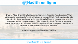 Une image avec le hadith : D’après Abou Dhar Al Ghifari (qu’Allah l’agrée), le Prophète (que la prière d’Allah et Son salut soient sur lui) a dit: « Pratique la taqwa d’Allah (*) où que tu sois, fais suivre le péché par une bonne action car elle va l’effacer et comporte toi avec les gens avec un bon comportement » (*) La taqwa signifie le fait que la personne mette entre elle et le châtiment d’Allah une protection en pratiquant ce qu’Allah a ordonné et en s’écartant de ce qu’il a interdit. Hadith rapporté par Tirmidhi (n°1987)