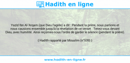 Une image avec le hadith : Yazîd Ibn Al-'Arqam (que Dieu l'agrée) a dit : Pendant la prière, nous parlions et nous causions ensemble jusqu'à la révélation de ce verset : Tenez-vous devant Dieu, avec humilité. Ainsi reçûmes-nous l'ordre de garder le silence (pendant la prière). Hadith rapporté par Mouslim (n°539)