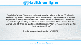 Une image avec le hadith : D'après bu 'Atiyya: "Masruq et moi entrâmes chez 'Aisha et dîmes: "Ô Mère des croyants! Il y a deux Compagnons de Muhammad (ç). Le premier hâte la rupture du jeûne et la prière, le second retarde l'une et l'autre". Elle répondit: "Qui est celui qui hâte la rupture et la prière?" Nous répliquâmes: "Abd Allah - c'est-à-dire Ibn Mas'ud. Elle dit: "C'est ce que faisait le Messager d'Allah (ç)"". Abu Kurayb ajoute: "... l'autre est Abu Musa". Hadith rapporté par Mouslim (n°1099)