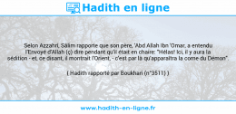 Une image avec le hadith : Selon Azzahrî, Sâlim rapporte que son père, 'Abd Allah Ibn 'Omar, a entendu l'Envoyé d'Allah (ç) dire pendant qu'il était en chaire: "Hélas! Ici, il y aura la sédition - et, ce disant, il montrait l'Orient, - c'est par là qu'apparaîtra la corne du Démon". Hadith rapporté par Boukhari (n°3511)