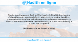 Une image avec le hadith : D'après Abou Oumama Al Bahili (qu'Allah l'agrée), le Prophète (que la prière d'Allah et Son salut soient sur lui) a dit: « Celui qui prie la prière du sobh en groupe puis reste jusqu'à ce qu'il prie pour Allah par la prière surérogatoire du doha a la même récompense que celui qui fait le hajj et la 'omra et dont le hajj et la 'omra sont complets ». Hadith rapporté par Targhib (n°469)