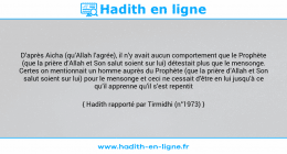 Une image avec le hadith : D’après Aicha (qu’Allah l’agrée), il n’y avait aucun comportement que le Prophète (que la prière d’Allah et Son salut soient sur lui) détestait plus que le mensonge. Certes on mentionnait un homme auprès du Prophète (que la prière d’Allah et Son salut soient sur lui) pour le mensonge et ceci ne cessait d’être en lui jusqu’à ce qu’il apprenne qu’il s’est repentit Hadith rapporté par Tirmidhi (n°1973)