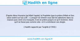 Une image avec le hadith : D'après Abou Houreira (qu'Allah l'agrée), le Prophète (que la prière d'Allah et Son salut soient sur lui) a dit : « Lorsque l'un d'entre vous fait les ablutions dans sa maison puis vient à la mosquée, il est en prière jusqu'à ce qu'il revienne. Ainsi qu'il ne fasse pas comme cela » et il a entrelacer ses doigts. Hadith rapporté par Targhib (n°293)