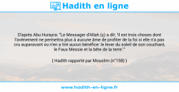 Une image avec le hadith : D'après Abu Hurayra: "Le Messager d'Allah (ç) a dit: 'Il est trois choses dont l’avènement ne permettra plus à aucune âme de profiter de la foi si elle n'a pas cru auparavant ou n'en a tiré aucun bénéfice: le lever du soleil de son couchant, le Faux Messie et la bête de la terre'." Hadith rapporté par Mouslim (n°158)