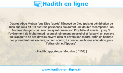 Une image avec le hadith : D'après Abou Moûsa (que Dieu l'agrée) l'Envoyé de Dieu (paix et bénédiction de Dieu sur lui) a dit : "Il est trois personnes qui auront une double récompense : un homme des gens du Livre qui ayant cru en son Prophète et survécu jusqu'à l'avènement de Muhammad - a cru sincèrement en celui-ci et l'a suivi; un esclave qui s'acquitte de ses devoirs envers Dieu et envers son maître, enfin un homme qui, possédant une esclave, la bien nourrit, lui donne une bonne éducation, puis l'affranchit et l'épouse" Hadith rapporté par Mouslim (n°154)