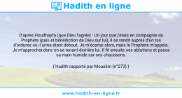 Une image avec le hadith : D'après Houdhayfa (que Dieu l'agrée) : Un jour que j'étais en compagnie du Prophète (paix et bénédiction de Dieu sur lui), il se rendit auprès d'un tas d'ordures où il urina étant debout. Je m'écartai alors, mais le Prophète m'appela. Je m'approchai donc en se tenant derrière lui. Il fit ensuite ses ablutions et passa sa main humide sur ses chaussons. Hadith rapporté par Mouslim (n°273)
