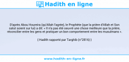 Une image avec le hadith : D'après Abou Houreira (qu'Allah l'agrée), le Prophète (que la prière d'Allah et Son salut soient sur lui) a dit: « Il n'a pas été oeuvré une chose meilleure que la prière, réconcilier entre les gens et pratiquer un bon comportement entre les musulmans ». Hadith rapporté par Targhib (n°2816)