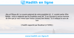 Une image avec le hadith : Abu al-'Âliyya dit: Le cousin paternel de votre prophète (ç) - il voulait parler d'ibn 'Abbâs - nous a rapporté que le Prophète avait dit: "Il ne convient à aucun homme de dire que je vaux mieux que Yûnus (Jonas) ben Matta." Et il indiqua le nom de son père. Hadith rapporté par Boukhari (n°3395)