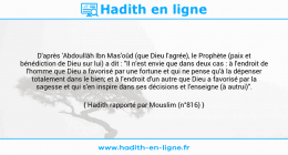 Une image avec le hadith : D'après 'Abdoullâh Ibn Mas'oûd (que Dieu l'agrée), le Prophète (paix et bénédiction de Dieu sur lui) a dit : "Il n'est envie que dans deux cas : à l'endroit de l'homme que Dieu a favorisé par une fortune et qui ne pense qu'à la dépenser totalement dans le bien; et à l'endroit d'un autre que Dieu a favorisé par la sagesse et qui s'en inspire dans ses décisions et l'enseigne (à autrui)". Hadith rapporté par Mouslim (n°816)