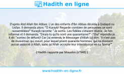 Une image avec le hadith : D'après Abd Allah Ibn Abbas: L'un des enfants d'Ibn Abbas décéda à Qudayd ou Usfan. Il demanda alors: "Ô Kurayb! Regarde combien de personnes se sont rassemblées!" Kurayb raconte: "Je sortis. Les fidèles s'étaient réunis. Je l'en informai et il demanda: "Dirais-tu qu'ils sont une quarantaine?" - "Oui" répondis-je. Il dit: "sortiez (le défunt)! Car j'ai entendu le Messager d'Allah (ç) dire: "Il n'est pas de musulman qui meurt, pour lequel prient quarante hommes, qui ne donnent aucun associé à Allah, sans qu'Allah accepte leur intercession en sa faveur"". Hadith rapporté par Mouslim (n°948)
