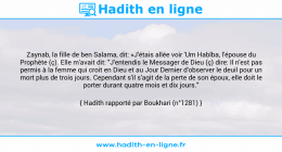 Une image avec le hadith : Zaynab, la fille de ben Salama, dit: «J'étais allée voir 'Um Habîba, l'épouse du Prophète (ç). Elle m'avait dit: "J'entendis le Messager de Dieu (ç) dire: Il n'est pas permis à la femme qui croit en Dieu et au Jour Dernier d'observer le deuil pour un mort plus de trois jours. Cependant s'il s'agit de la perte de son époux, elle doit le porter durant quatre mois et dix jours." Hadith rapporté par Boukhari (n°1281)