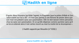 Une image avec le hadith : D'après Abou Houreira (qu'Allah l'agrée), le Prophète (que la prière d'Allah et Son salut soient sur lui) a dit: « Il n'est pas permis à une femme de jeûner alors que son mari est présent sans son autorisation. Elle ne doit laisser entrer personne chez lui sans son autorisation. Et ce qu'elle dépense comme aumône sans qu'il ne lui ai ordonné alors il est certes inscrit au mari la moitié de la récompense ». Hadith rapporté par Mouslim (n°1026)