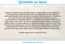 Une image avec le hadith : D’après Al ‘Irbad Ibn Sariya (qu’Allah l’agrée) : Un jour, après la prière du ghadat , le Prophète (que la prière d’Allah et Son salut soient sur lui) nous a fait une exhortation éloquente qui a fait pleurer les yeux et frémir les coeurs. Un homme a dit: Certes ceci est l’exhortation de celui qui fait ses adieux. Que nous recommandes-tu ô Messager d’Allah ? Le Prophète (que la prière d’Allah et Son salut soient sur lui) a dit: « Je vous recommande la taqwa d’Allah et d’écouter et d’obéir même à un esclave abyssin car certes celui d’entre vous qui va vivre verra de nombreuses divergences. Et prenez garde aux nouvelles choses car elles sont certes égarement. Celui d’entre vous qui assiste à cela qu’il s’accroche à ma sounna et à la sounna des califes droits et bien-guidés. Mordez là à pleine dent » Hadith rapporté par Tirmidhi (n°2676)