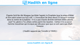 Une image avec le hadith : D'après Sa'd Ibn Abi Waqqas (qu'Allah l'agrée), le Prophète (que la prière d'Allah et Son salut soient sur lui) a dit: « L'invocation de Dhou Noun (*) lorsqu'il invoqua dans le ventre de la baleine: -Il n'y a pas d'autre divinité méritant d'être adorée sauf Toi, gloire à Toi, j'étais certes parmi les injustes-. Certes il n’y a aucun homme musulman qui invoque par elle pour quoi que ce soit sans que Allah l'exauce ». Hadith rapporté par Tirmidhi (n°3505)