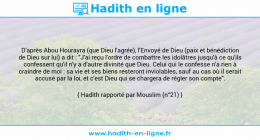 Une image avec le hadith : D'après Abou Hourayra (que Dieu l'agrée), l'Envoyé de Dieu (paix et bénédiction de Dieu sur lui) a dit : "J'ai reçu l'ordre de combattre les idolâtres jusqu'à ce qu'ils confessent qu'il n'y a d'autre divinité que Dieu. Celui qui le confesse n'a rien à craindre de moi : sa vie et ses biens resteront inviolables, sauf au cas où il serait accusé par la loi, et c'est Dieu qui se chargera de régler son compte". Hadith rapporté par Mouslim (n°21)