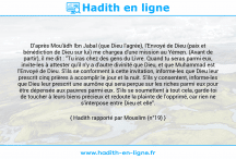 Une image avec le hadith : D'après Mou'âdh Ibn Jabal (que Dieu l'agrée), l'Envoyé de Dieu (paix et bénédiction de Dieu sur lui) me chargea d'une mission au Yémen. (Avant de partir), il me dit : "Tu iras chez des gens du Livre. Quand tu seras parmi eux, invite-les à attester qu'il n'y a d'autre divinité que Dieu, et que Muhammad est l'Envoyé de Dieu. S'ils se conforment à cette invitation, informe-les que Dieu leur prescrit cinq prières à accomplir le jour et la nuit. S'ils y consentent, informe-les que Dieu leur prescrit une aumône qui sera perçue sur les riches parmi eux pour être dépensée aux pauvres parmi eux. S'ils se soumettent à tout cela, garde-toi de toucher à leurs biens précieux et redoute la plainte de l'opprimé, car rien ne s'interpose entre Dieu et elle". Hadith rapporté par Mouslim (n°19)