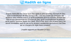 Une image avec le hadith : D'après Abdoullâh Ibn 'Omar (que Dieu agrée le père et le fils), l'Envoyé de Dieu (paix et bénédiction de Dieu sur lui) a dit : "J'ai reçu l'ordre de combattre les idolâtres sans relâche jusqu'à ce qu'ils professent qu'il n'y a d'autre divinité que Dieu et que Muhammad est l'Envoyé de Dieu; qu'ils accomplissent la prière et qu'ils payent l'aumône légale (Az-Zakâ). S'ils le font, leurs vies et leurs biens me seront inviolables, sauf au cas où ils seraient condamnés par la loi et c'est Dieu qui se chargera de régler leurs comptes". Hadith rapporté par Mouslim (n°22)
