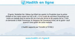 Une image avec le hadith : D’après ‘Abdallah Ibn ‘Abbas (qu’Allah les agrée), le Prophète (que la prière d’Allah et Son salut soient sur lui) a dit: « Il n’y a pas de serviteur musulman qui visite un malade dont le terme de vie n’est pas arrivé et dit auprès de lui 7 fois: -Je demande à Allah l’Immense, le Seigneur de l’immense trône, de te guérir- sauf quand il sera guérit de cette maladie Hadith rapporté par Tirmidhi (n°3106)