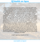 Une image avec le hadith : D'après Sahl Ibn Sa'd As-Sâ'idî (que Dieu l'agrée), A l'issue d'un combat mené contre les polythéistes, l'Envoyé de Dieu (paix et bénédiction de Dieu sur lui) se dirigea vers son campement, et les ennemis firent de même. Il y eut sous la bannière de l'Envoyé de Dieu un homme qui ne cessa de poursuivre n'importe quel membre isolé de la troupe ennemie en vue de l'exécuter de son sabre. On dit alors : "Certes, untel nous a surpassés aujourd'hui en mérite (à cause de sa bravoure)". - "Pourtant, cet homme ira en Enfer", dit le Prophète (paix et bénédiction de Dieu sur lui). - "Moi, s'écria un des fidèles, je vais suivre de près cet homme". Et à vrai dire, il put emboîter le pas à cet homme, jusqu'au moment où celui-ci, étant grièvement blessé; se hâta de mettre un terme à sa souffrance et enfonça son sabre dans le sol de telle sorte que sa pointe soit dirigée au sein de sa poitrine, et s'enferra lui-même. Et ainsi trouva-t-il la mort. L'autre homme retourna à l'Envoyé de Dieu et lui dit : "Je témoigne que tu es l'Envoyé de Dieu". - "Pourquoi tu le dis en ce moment?", demanda le Prophète. - "L'homme dont tu as dit tout à l'heure qu'il sera parmi les damnés de l'Enfer, répondit l'homme; ce qui a suscité l'étonnement des fidèles, et alors je me suis décidé de le suivre (pour percer son secret). Je l'ai poursuivi donc jusqu'à ce qu'il avait reçu une grave blessure. Et alors voulant devancer son trépas, il enfonça son sabre dans le sol de telle sorte que sa pointe soit dirigé vers le sein de sa poitrine et il rendit ainsi le dernier soupir. A ce moment, l'Envoyé de Dieu (paix et bénédiction de Dieu sur lui) commenta en disant : "Il se peut qu'un homme suit apparemment la conduite des gens du Paradis, mais en vérité il sera parmi les damnés de l'Enfer; et qu'un autre suit apparemment la conduite des gens de l'Enfer, alors qu'il sera parmi les bienheureux du Paradis". Hadith rapporté par Mouslim (n°112)