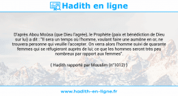 Une image avec le hadith : D'après Abou Moûsa (que Dieu l'agrée), le Prophète (paix et bénédiction de Dieu sur lui) a dit : "Il sera un temps où l'homme, voulant faire une aumône en or, ne trouvera personne qui veuille l'accepter. On verra alors l'homme suivi de quarante femmes qui se réfugieront auprès de lui; ce que les hommes seront très peu nombreux par rapport aux femmes". Hadith rapporté par Mouslim (n°1012)