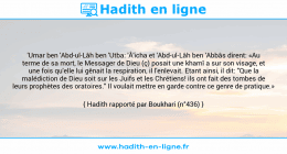 Une image avec le hadith : 'Umar ben 'Abd-ul-Lâh ben 'Utba: 'Â'icha et 'Abd-ul-Lâh ben 'Abbâs dirent: «Au terme de sa mort, le Messager de Dieu (ç) posait une khamî a sur son visage, et une fois qu'elle lui gênait la respiration, il l'enlevait. Etant ainsi, il dit: "Que la malédiction de Dieu soit sur les Juifs et les Chrétiens! ils ont fait des tombes de leurs prophètes des oratoires." Il voulait mettre en garde contre ce genre de pratique.» Hadith rapporté par Boukhari (n°436)