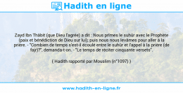 Une image avec le hadith : Zayd Ibn Thâbit (que Dieu l'agrée) a dit : Nous prîmes le suhûr avec le Prophète (paix et bénédiction de Dieu sur lui); puis nous nous levâmes pour aller à la prière. - "Combien de temps s'est-il écoulé entre le suhûr et l'appel à la prière (de fajr)?", demanda-t-on. - "Le temps de réciter cinquante versets". Hadith rapporté par Mouslim (n°1097)