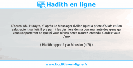Une image avec le hadith : D'après Abu Hurayra, d' après Le Messager d'Allah (que la prière d'Allah et Son salut soient sur lui): Il y a parmi les derniers de ma communauté des gens qui vous rapporteront ce que ni vous ni vos pères n'aurez entendu. Gardez-vous d'eux ! Hadith rapporté par Mouslim (n°6)