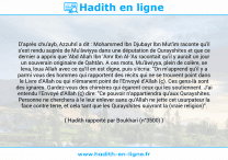 Une image avec le hadith : D'après chu'ayb, Azzuhrî a dit : Mohammed Ibn Djubayr Ibn Mut'im raconte qu'il s'est rendu auprès de Mu'âwiyya dans une députation de Qurayshites et que ce dernier a appris que 'Abd Allah Ibn 'Amr Ibn Al-'As racontait qu'il y aurait un jour un souverain originaire de Qahtân. A ces mots, Mu'âwiyya, plein de colère, se leva, loua Allah avec ce qu'Il en est digne, puis s'écria: "On m'apprend qu'il y a parmi vous des hommes qui rapportent des récits qui ne se trouvent point dans le Livre d'Allah ou qui n'émanent point de l'Envoyé d'Allah (ç). Ces gens-là sont des ignares. Gardez-vous des chimères qui égarent ceux qui les soutiennent. J'ai entendu l'Envoyé d'Allah (ç) dire: "Ce pouvoir n'appartiendra qu'aux Qurayshites. Personne ne cherchera à le leur enlever sans qu'Allah ne jette cet usurpateur la face contre terre, et cela tant que les Qurayshites suivront la (vraie religion)". Hadith rapporté par Boukhari (n°3500)