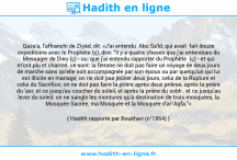 Une image avec le hadith : Qaza'a, l'affranchi de Ziyâd, dit: «J'ai entendu Abu Sa'îd, qui avait fait douze expéditions avec le Prophète (ç), dire: "Il y a quatre choses que j'ai entendues du Messager de Dieu (ç) - ou: que j'ai entendu rapporter du Prophète (ç) - et qui m'ont plu et charmé; ce sont: la femme ne doit pas faire un voyage de deux jours de marche sans qu'elle soit accompagnée par son époux ou par quelqu'un qui lui est illicite en mariage; on ne doit pas jeûner deux jours, celui de la Rupture et celui du Sacrifice; on ne doit pas faire la prière après deux prières, après la prière du 'asr, et ce jusqu'au coucher du soleil, et après la prière du sobh , et ce jusqu'au lever du soleil; on ne sangle les montures qu'à destination de trois mosquées, la Mosquée Sacrée, ma Mosquée et la Mosquée d'al-'Aqfa."» Hadith rapporté par Boukhari (n°1864)