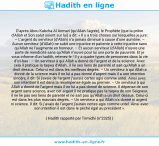 Une image avec le hadith : D’après Abou Kabcha Al Anmari (qu’Allah l’agrée), le Prophète (que la prière d’Allah et Son salut soient sur lui) a dit: « Il y a trois choses sur lesquelles je jure: – L’argent du serviteur (d’Allah) n’a jamais diminué à cause d’une aumône. – Aucun serviteur (d’Allah) ne subit une injustice et patiente à cette injustice sans qu’Allah ne l’augmente en honneur. – Et aucun serviteur (d’Allah) n’ouvre une porte de mendicité sans qu’Allah n’ouvre pour lui une porte de pauvreté. Et je vous informe d’un hadith, retenez-le ! Il y a quatre types de personnes dans la vie d’ici-bas : – Un serviteur à qui Allah a donné de l’argent et de la science. Avec cela il pratique la taqwa d’Allah , il lie ses liens de parenté et sait qu’Allah a un droit dessus. Celui-ci est dans les meilleurs degrés. – Un serviteur à qui Allah a donné de la science mais il ne lui a pas donné d’argent mais il a une intention sincère, il dit: Si j’avais de l’argent j’aurais certes agis comme untel. Ainsi avec son intention il est dans la récompense égale au premier. – Un serviteur à qui Allah a donné de l’argent mais il ne lui a pas donné de science. Il dépense de son argent sans science, avec cet argent il ne pratique pas la taqwa de son Seigneur, il ne lie pas ses liens de parenté et ne sait pas qu’Allah a un droit dessus. Celui-ci est dans les plus mauvais degrés. – Un serviteur a qui Allah n’a donné ni argent ni science. Il dit: Si j’avais de l’argent j’aurais certes agis comme untel. Ainsi avec son intention il est dans le péché égal au précédent ». Hadith rapporté par Tirmidhi (n°2325)