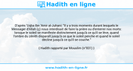 Une image avec le hadith : D'après 'Uqba Ibn 'Amir al-Juhani: "Il y a trois moments durant lesquels le Messager d'Allah (ç) nous interdisait de faire la prière ou d'enterrer nos morts: lorsque le soleil se manifeste distinctement jusqu'à ce qu'il se lève, quand l'ombre du zénith disparaît jusqu’à ce que le soleil penche et quand le soleil décline jusqu'à ce qu'il se couche." Hadith rapporté par Mouslim (n°831)