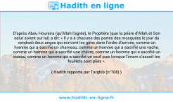 Une image avec le hadith : D'après Abou Houreira (qu'Allah l'agrée), le Prophète (que la prière d'Allah et Son salut soient sur lui) a dit: « Il y a à chacune des portes des mosquées le jour du vendredi deux anges qui écrivent les gens dans l'ordre d'arrivée, comme un homme qui a sacrifié un chameau, comme un homme qui a sacrifié une vache, comme un homme qui a sacrifié une chèvre, comme un homme qui a sacrifié un oiseau, comme un homme qui a sacrifié un oeuf puis lorsque l'imam s’assoit les feuillets sont pliés ». Hadith rapporté par Targhib (n°708)
