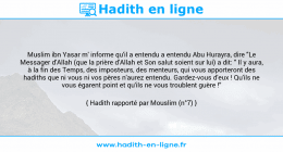 Une image avec le hadith : Muslim ibn Yasar m' informe qu'il a entendu a entendu Abu Hurayra, dire "Le Messager d'Allah (que la prière d'Allah et Son salut soient sur lui) a dit: " Il y aura, à la fin des Temps, des imposteurs, des menteurs, qui vous apporteront des hadiths que ni vous ni vos pères n'aurez entendu. Gardez-vous d'eux ! Qu'ils ne vous égarent point et qu'ils ne vous troublent guère !" Hadith rapporté par Mouslim (n°7)