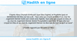 Une image avec le hadith : D'après Abou Churayh Al-Khuzâ'î (que Dieu l'agrée), le Prophète (paix et bénédiction de Dieu sur lui) a dit : "Que celui qui croyait en Dieu et au Jour du Jugement Dernier traite son voisin avec égards. Que celui qui croyait en Dieu et au Jour du Jugement Dernier donne l'hospitalité à son hôte. Et que celui qui croyait en Dieu et au Jour du Jugement Dernier ne dise que du bien ou qu'il se taise". Hadith rapporté par Mouslim (n°48)