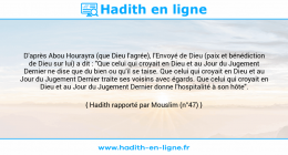 Une image avec le hadith : D'après Abou Hourayra (que Dieu l'agrée), l'Envoyé de Dieu (paix et bénédiction de Dieu sur lui) a dit : "Que celui qui croyait en Dieu et au Jour du Jugement Dernier ne dise que du bien ou qu'il se taise. Que celui qui croyait en Dieu et au Jour du Jugement Dernier traite ses voisins avec égards. Que celui qui croyait en Dieu et au Jour du Jugement Dernier donne l'hospitalité à son hôte". Hadith rapporté par Mouslim (n°47)