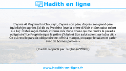 Une image avec le hadith : D'après Al Miqdam Ibn Chourayh, d'après son père, d'après son grand-père (qu'Allah les agrée), j'ai dit au Prophète (que la prière d'Allah et Son salut soient sur lui): Ô Messager d'Allah, informe moi d'une chose qui me rendra le paradis obligatoire? Le Prophète (que la prière d'Allah et Son salut soient sur lui) a dit: « Ce qui rend le paradis obligatoire est offrir à manger, propager le salam et parler avec de bonnes paroles ». Hadith rapporté par Targhib (n°2690)