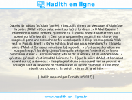 Une image avec le hadith : D’après Ibn Abbas (qu'Allah l'agrée): « Les Juifs vinrent au Messager d’Allah (que la prière d'Allah et Son salut soient sur lui) et lui dirent : « Ô Abal Qassim ! Informe-nous sur le tonnerre, qu’est-ce ? » Il (que la prière d'Allah et Son salut soient sur lui) répondit : « C’est un ange parmi les anges. Il est chargé des nuages. Il porte une cravache de feu avec laquelle il dirige les nuages où Allah veut. » Puis ils dirent : « Qu’en est-il du bruit que nous entendons ? » Il (que la prière d'Allah et Son salut soient sur lui) répondit : « c’est son exhortation aux nuages lorsqu’il les dirige, jusqu’à ce qu’ils atteignent l’endroit où on leur a commandé d’aller ». Alors ils dirent : « tu as dit la vérité ». Et ils ont demandé : « qu’est-ce qu’Israël s’est interdit à lui-même ? » Il (que la prière d'Allah et Son salut soient sur lui) a répondu : « il se plaignait d’une sciatique et rien ne pouvait le soulager sauf de la viande de chameaux et du lait de chamelle. Il s’est donc interdit ces choses ». Ils ont dit : « tu as dit la vérité ». Hadith rapporté par Tirmidhi (n°3117)