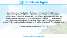 Une image avec le hadith : Selon 'Aïcha (que Dieu l'agrée) : Un homme vint trouver le Prophète (paix et bénédiction de Dieu sur lui) et lui dit : "Ô Envoyé de Dieu! Je suis damné". - "Qu'as-tu donc?", demanda le Prophète. - "J'ai eu des rapports charnels avec ma femme un jour du ramadan". - "Fais l'aumône! Fais l'aumône". - "Je ne possède rien". Le Prophète lui ordonna de s'asseoir. A ce moment, on lui apporta deux paniers d'osier contenant de la nourriture. Le Prophète lui enjoignit d'en faire l'aumône. Hadith rapporté par Mouslim (n°1112)