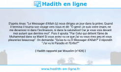 Une image avec le hadith : D'après Anas: "Le Messager d'Allah (ç) nous dirigea un jour dans la prière; Quand il termina il tourna son visage vers nous et dit: "Ô gens! Je suis votre imam, ne me devancez ni dans l'inclinaison, ni dans la salutation! Car je vous vois devant moi autant que derrière moi". Puis il ajouta: "Par Celui qui détient l'âme de Muhammad dans sa Main! Si vous aviez vu ce que j'ai vu vous rirez peu et vous pleureriez beaucoup". On demanda: "Qu'as-tu vu Ô Messager d'Allah?" il répondit: "J'ai vu le Paradis et l'Enfer!"" Hadith rapporté par Mouslim (n°426)
