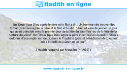 Une image avec le hadith : Ibn 'Omar (que Dieu agrée le père et le fils) a dit : Un homme vint trouver Ibn 'Omar (que Dieu agrée le père et le fils) et lui dit : "J'ai fait vœu de jeûner un jour qui avait coïncidé avec le premier jour de la fête du sacrifice -ou de la fête de la rupture du jeûne". Ibn 'Omar (que Dieu agrée le père et le fils) lui répondit : "Dieu a ordonné d'accomplir les vœux, mais le Prophète (paix et bénédiction de Dieu sur lui) a interdit de jeûner en ce jour". Hadith rapporté par Mouslim (n°1939)