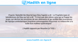 Une image avec le hadith : D'après 'Abdullâh Ibn Mas'ûd (que Dieu l'agrée) a dit : Le Prophète (paix et bénédictions de Dieu sur lui) a dit : "Il n'est pas des nôtres celui qui se frappe les joues, qui déchire les encolures de ses vêtements et qui profère des invocations de l'époque antéislamique (manières extravagantes d'exprimer sa mélancolie à la suite d'un malheur quelconque)". Hadith rapporté par Mouslim (n°103)
