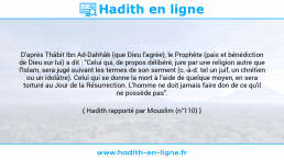 Une image avec le hadith : D'après Thâbit Ibn Ad-Dahhâk (que Dieu l'agrée), le Prophète (paix et bénédiction de Dieu sur lui) a dit : "Celui qui, de propos délibéré, jure par une religion autre que l'Islam, sera jugé suivant les termes de son serment (c.-à-d. tel un juif, un chrétien ou un idolâtre). Celui qui se donne la mort à l'aide de quelque moyen, en sera torturé au Jour de la Résurrection. L'homme ne doit jamais faire don de ce qu'il ne possède pas". Hadith rapporté par Mouslim (n°110)
