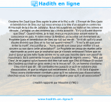 Une image avec le hadith : Ousâma Ibn Zayd (que Dieu agrée le père et le fils) a dit : L'Envoyé de Dieu (paix et bénédiction de Dieu sur lui) nous envoya à la tête d'un escadron contre les Al-Huraqât de la tribu de Juhayna. Nous les surprîmes au matin et les mîmes en déroute. J'attrapai un des ennemis qui s'écria aussitôt : "Il n'y a d'autre divinité que Dieu!". Quand même, je le tuai; mais je ne puis pour autant rester la conscience en paix. A notre retour (à Médine), je racontai cet événement au Prophète (paix et bénédiction de Dieu sur lui) qui me dit : "A-t-il dit qu'il n'y avait d'autre divinité que Dieu et tu l'as tué quand même?!". - "Il ne l'a dit que pour éviter la mort!", me justifiai-je. - "As-tu sondé son coeur pour vérifier s'il est sincère ou non dans cette attestation?". Le Prophète ne cessa de répéter cette réprimande au point que je souhaitai que je n'aurais embrassé l'Islam que ce jour-ci (pour qu'une telle faute sévère ne lui soit pas inscrite dans son passif de musulman). Sa'd commenta (voyant Ousâma rangé de regrets amers) : "Moi, par Dieu! Je ne jugerai qu'un homme doit être tué sans que Dhû Al-Bûtayn (il voulait dire Ousâma qui était un gros ventru) ne le trouve tel". Or, un homme s'exclama : Dieu n'a-t-il pas dit : {Et combattez-les jusqu'à ce qu'il ne subsiste plus d'association, et que la religion soit entièrement à Dieu...!} Et Sa'd d'ajouter : "Nous avons évidemment combattu pour qu'il ne subsiste pas d'association; cherchez-vous, toi et tes compagnons à combattre pour qu'il y ait association?" Hadith rapporté par Mouslim (n°96)