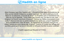 Une image avec le hadith : Abou Hourayra (que Dieu l'agrée) a dit : L'Envoyé de Dieu (paix et bénédiction de Dieu sur lui) interdit d'observer un jeûne continuel. L'un des musulmans lui dit : "Mais toi, tu l'observes, ô Envoyé de Dieu?". Le Prophète (paix et bénédiction de Dieu sur lui) lui répondit : "Vous n'êtes pas comme moi, car dans la nuit, mon Seigneur me fournit nourriture et boisson". Comme les fidèles renoncèrent à son ordre, il observa avec eux un jeûne continuel jour après jour, jusqu'à l'apparition de la nouvelle lune. Il leur dit alors : "Si l'apparition du croissant avait pris du retard, j'aurais poursuivi davantage ce jeûne". Comme s'il voulait leur affliger une punition, parce qu'ils lui avaient désobéi en refusant d'arrêter le jeûne continuel Hadith rapporté par Mouslim (n°1103)