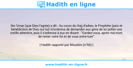 Une image avec le hadith : Ibn 'Umar (que Dieu l'agrée) a dit : Au cours du Hajj d'adieu, le Prophète (paix et bénédiction de Dieu sur lui) m'ordonna de demander aux gens de lui prêter une oreille attentive, puis il s'adressa à eux en disant : "Gardez-vous, après ma mort, de renier votre foi et de vous entre-tuer". Hadith rapporté par Mouslim (n°66)