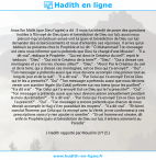 Une image avec le hadith : Anas Ibn Mâlik (que Dieu l'agrée) a dit : Il nous fut interdit de poser des questions inutiles à l'Envoyé de Dieu (paix et bénédiction de Dieu sur lui); aussi nous plaisait-il qu'un bédouin sensé vint lui (paix et bénédiction de Dieu sur lui) demander des éclaircissements et nous d'entendre ses réponses. Il arriva qu'un bédouin se présenta chez le Prophète et lui dit :" Ô Muhammad! Ton messager est venu nous informer que tu prétends que Dieu t'a chargé d'une Mission". - "Il a dit vrai", répliqua le Prophète. - "Qui est donc le Créateur du ciel?", reprit le bédouin. - "Dieu". - "Qui est le Créateur de la terre?". - "Dieu". - "Qui a dressé ces montagnes et y a mis les choses utiles?". - "Dieu". - "Alors! Par le Créateur du ciel et de la terre, qui a dressé ces montagnes, est-ce Dieu qui t'a envoyé?". - "Oui". - "Ton messager a prétendu aussi que nous devions accomplir cinq prières tout au long du jour et de la nuit". - "Il a dit vrai". - "Par Celui qui t'a envoyé! Est-ce Dieu qui te les a prescrits?". "Oui" -"Ton messager a prétendu aussi que nous devions verser une aumône légale (Az-Zakâ) prélevée sur nos biens (pour les purifier)". - "Il a dit vrai". - "Par Celui qui t'a envoyé! Est-ce Dieu qui te l'a prescrite?". - "Oui". - "Ton messager a prétendu aussi que nous devions jeûner annuellement pendant le mois du ramadan?". - "Il a dit vrai". - "Par Celui qui t'a envoyé! Est-ce Dieu qui te l'a prescrit?". - "Oui". - "Ton messager a encore prétendu que chacun de nous devrait accomplir le Hajj s'il en possédait les moyens". - "Il a dit vrai". - "Eh bien!, conclut l'homme, par Celui qui t'a envoyé avec la Vérité, je me conformerai à ces prescriptions sans n'y rien ajouter ni omettre". - "Si cet homme est sincère, dit enfin le Prophète (paix et bénédiction de Dieu sur lui), il entrera sûrement au Paradis" Hadith rapporté par Mouslim (n°12)